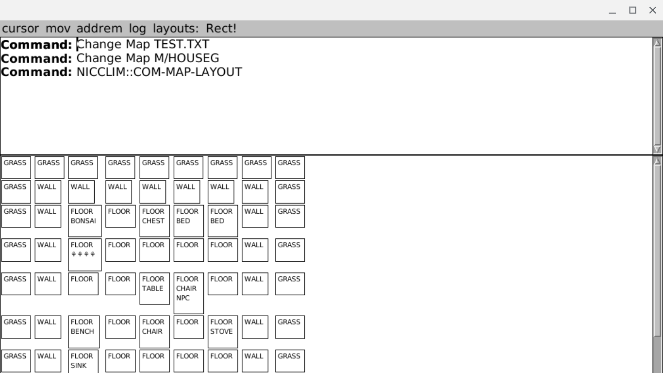 "map layout view" of nicclim with one 'house surrounded by grass' (tiles). There's a menu bar:
cursor mov addrem log layouts: Rect!
And interactor:
Command:..
Change Map TEST.TXT
Change Map M/HOUSEG
NICCLIM::COM-MAP-LAYOUT
And then a roughly 10x10 "pokemon house layout" in outlined squares of uppercase words like "FLOOR CHAIR NPC", "FLOOR CHEST" and so forth. "map layout view" of nicclim with one 'house surrounded by grass' (tiles). There's a menu bar:
cursor mov addrem log layouts: Rect!
And interactor:
Command:..
Change Map TEST.TXT
Change Map M/HOUSEG
NICCLIM::COM-MAP-LAYOUT
And then a roughly 10x10 "pokemon house layout" in outlined squares of uppercase words like "FLOOR CHAIR NPC", "FLOOR CHEST" and so forth.